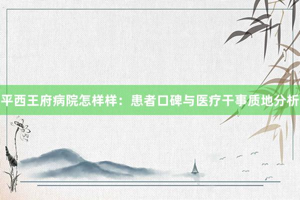平西王府病院怎样样：患者口碑与医疗干事质地分析